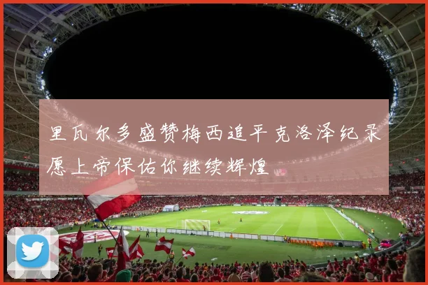 里瓦尔多盛赞梅西追平克洛泽纪录愿上帝保佑你继续辉煌