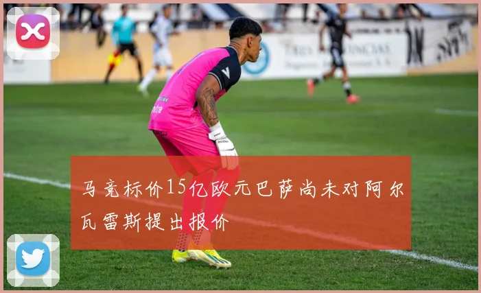 马竞标价15亿欧元巴萨尚未对阿尔瓦雷斯提出报价