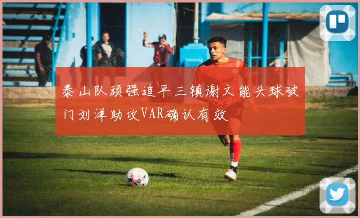 泰山队顽强追平三镇谢文能头球破门刘洋助攻VAR确认有效