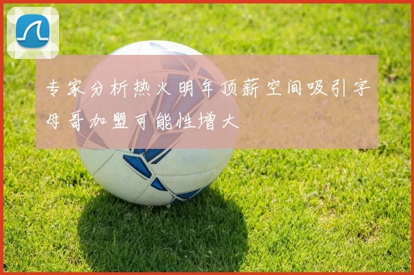 专家分析热火明年顶薪空间吸引字母哥加盟可能性增大