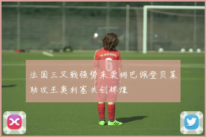 法国三叉戟强势来袭姆巴佩登贝莱助攻王奥利塞共创辉煌