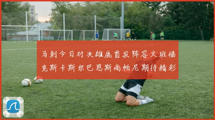 马刺今日对决雄鹿首发阵容文班福克斯卡斯尔巴恩斯尚帕尼期待精彩表现