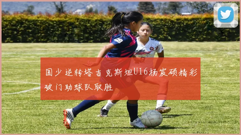 国少逆转塔吉克斯坦U16杨宸硕精彩破门助球队取胜