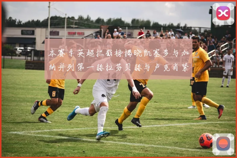 本赛季英超拦截榜揭晓凯塞多与加纳并列第一赫拉芬贝赫与卢克肖紧随其后
