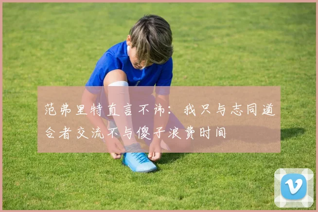 范弗里特直言不讳：我只与志同道合者交流不与傻子浪费时间