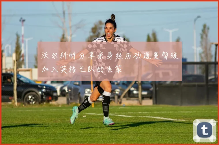 沃尔科特分享亲身经历劝道曼暂缓加入英格兰队的决策