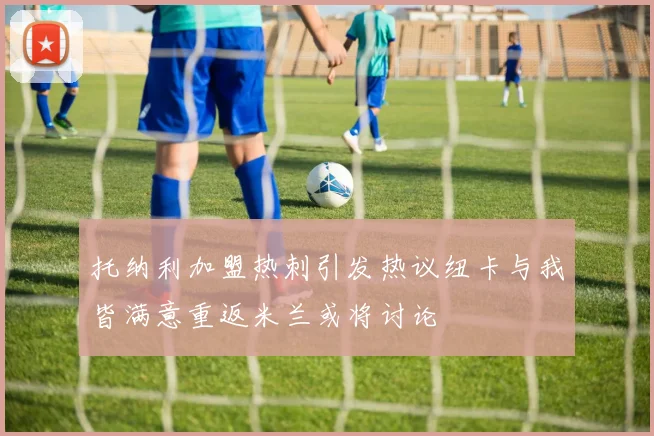 托纳利加盟热刺引发热议纽卡与我皆满意重返米兰或将讨论