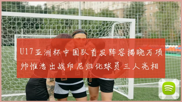 U17亚洲杯中国队首发阵容揭晓万项帅惟浩出战印尼归化球员三人亮相