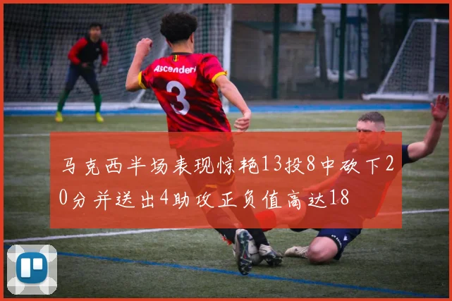 马克西半场表现惊艳13投8中砍下20分并送出4助攻正负值高达18