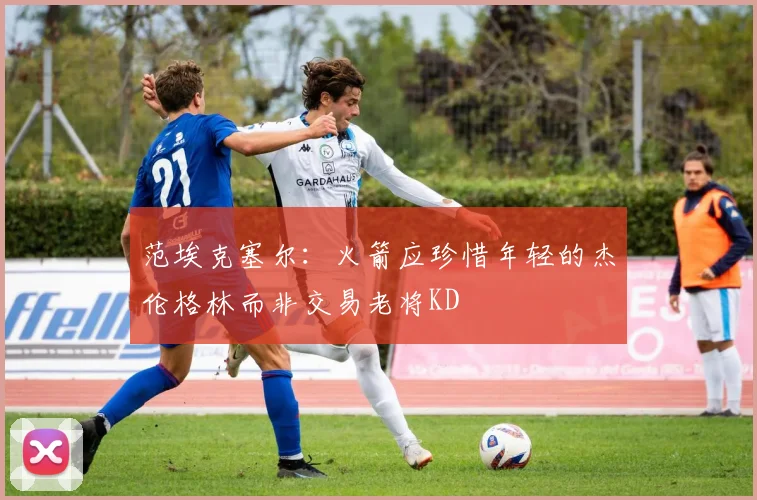 范埃克塞尔：火箭应珍惜年轻的杰伦格林而非交易老将KD