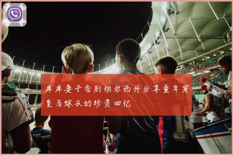 库库妻子告别切尔西并分享童年穿皇马球衣的珍贵回忆