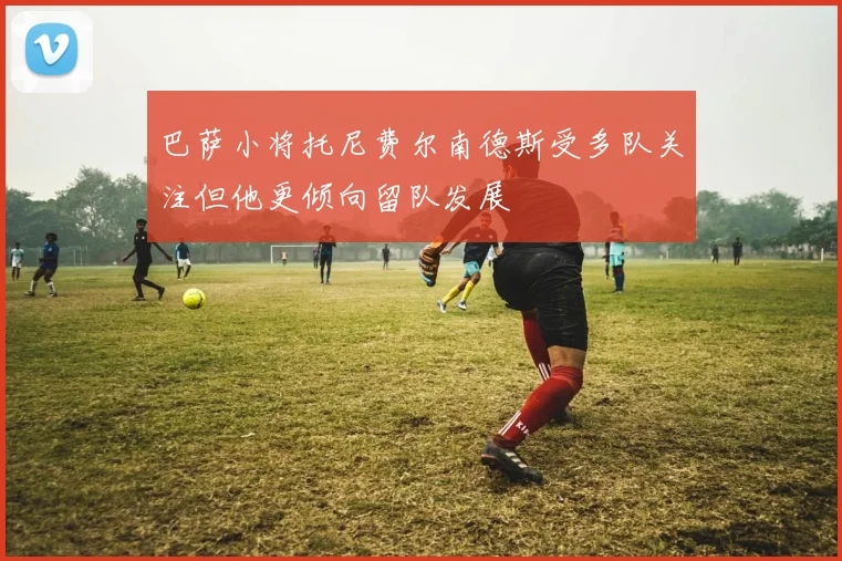 巴萨小将托尼费尔南德斯受多队关注但他更倾向留队发展