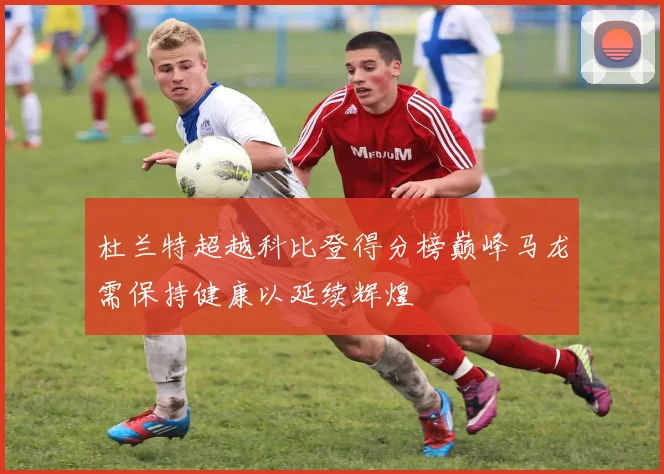 杜兰特超越科比登得分榜巅峰马龙需保持健康以延续辉煌