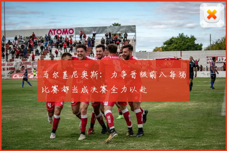 马尔基尼奥斯：力争晋级前八每场比赛都当成决赛全力以赴