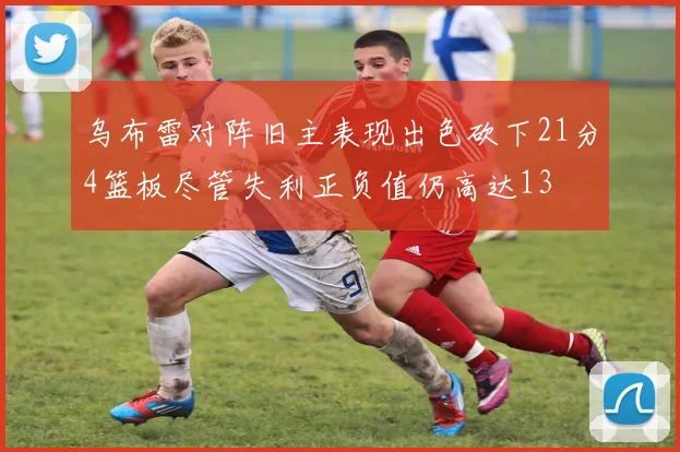 乌布雷对阵旧主表现出色砍下21分4篮板尽管失利正负值仍高达13