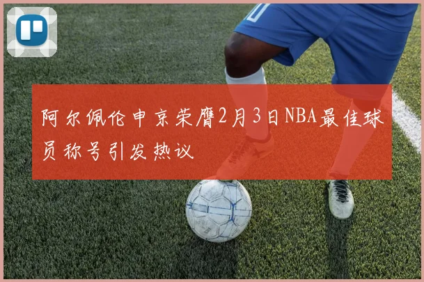阿尔佩伦申京荣膺2月3日NBA最佳球员称号引发热议