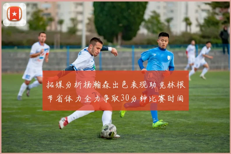 拓媒分析杨瀚森出色表现助克林根节省体力全力争取30分钟比赛时间