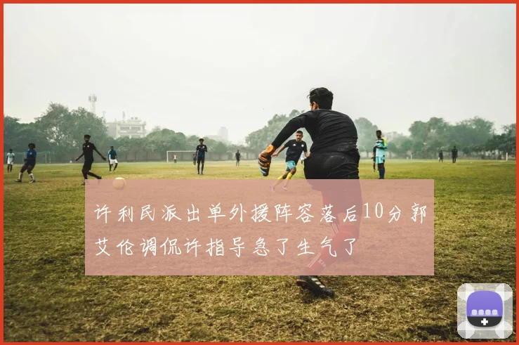 许利民派出单外援阵容落后10分郭艾伦调侃许指导急了生气了