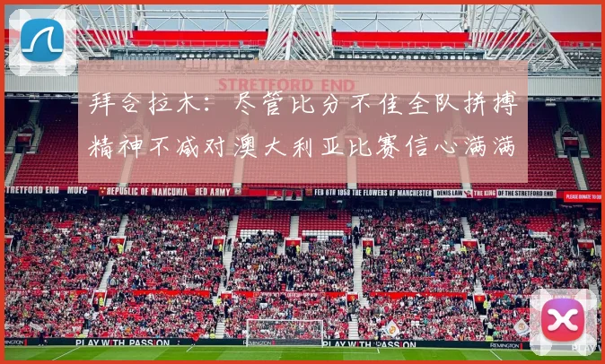 拜合拉木：尽管比分不佳全队拼搏精神不减对澳大利亚比赛信心满满期待进球