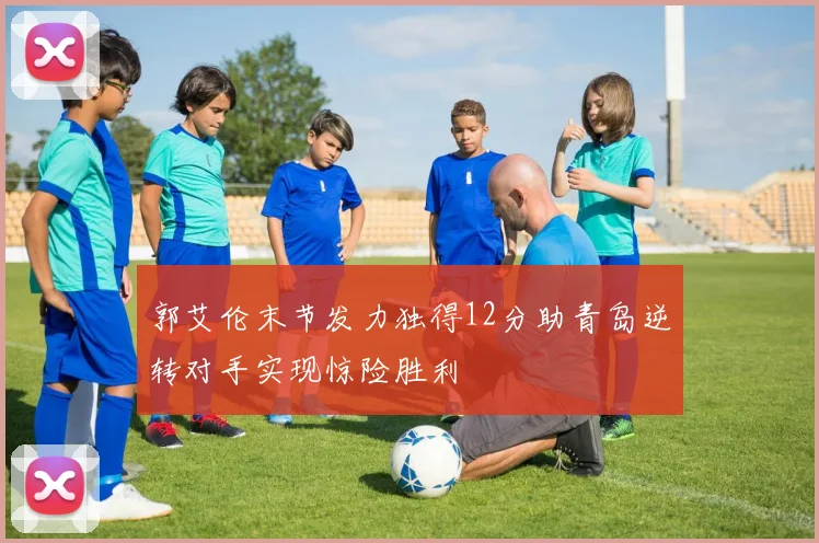 郭艾伦末节发力独得12分助青岛逆转对手实现惊险胜利