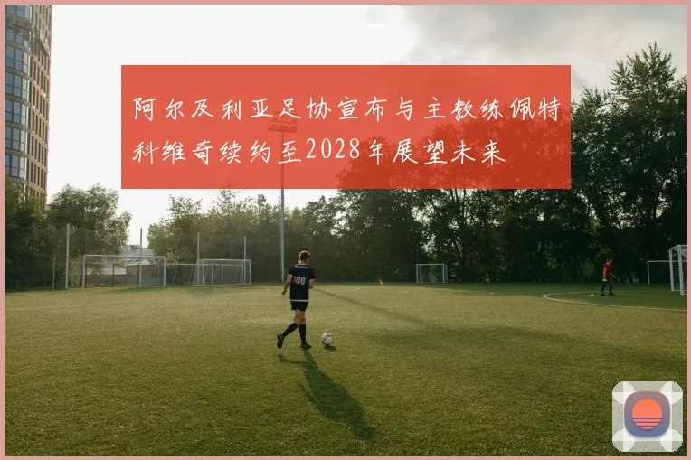 阿尔及利亚足协宣布与主教练佩特科维奇续约至2028年展望未来