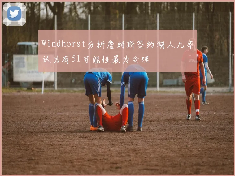 Windhorst分析詹姆斯签约湖人几率认为有51可能性最为合理