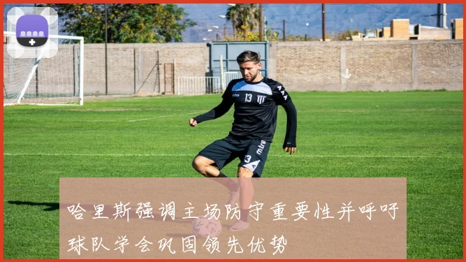 哈里斯强调主场防守重要性并呼吁球队学会巩固领先优势