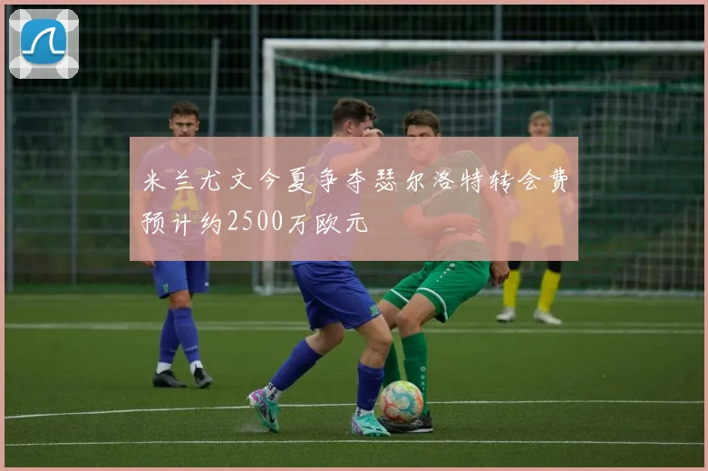 米兰尤文今夏争夺瑟尔洛特转会费预计约2500万欧元