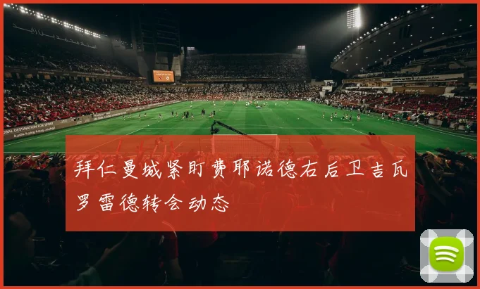 拜仁曼城紧盯费耶诺德右后卫吉瓦罗雷德转会动态