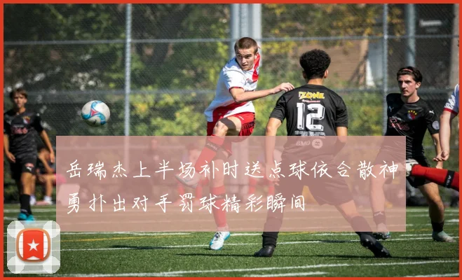 岳瑞杰上半场补时送点球依合散神勇扑出对手罚球精彩瞬间