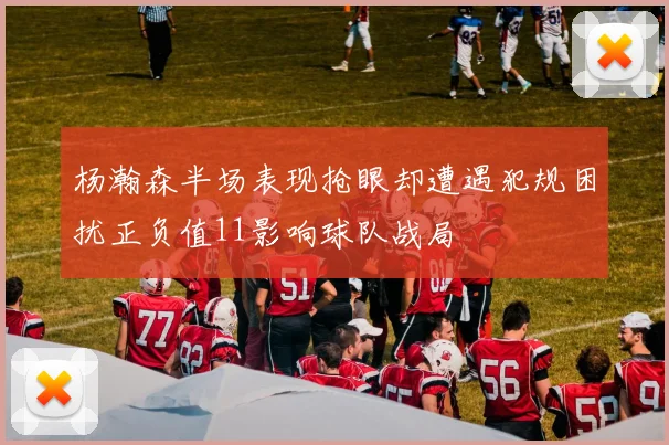 杨瀚森半场表现抢眼却遭遇犯规困扰正负值11影响球队战局