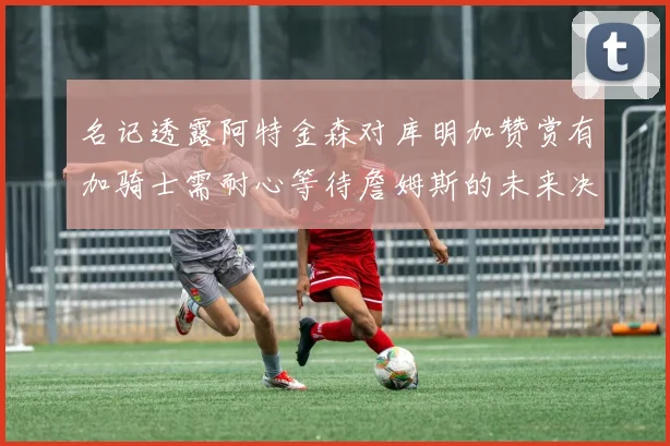 名记透露阿特金森对库明加赞赏有加骑士需耐心等待詹姆斯的未来决定