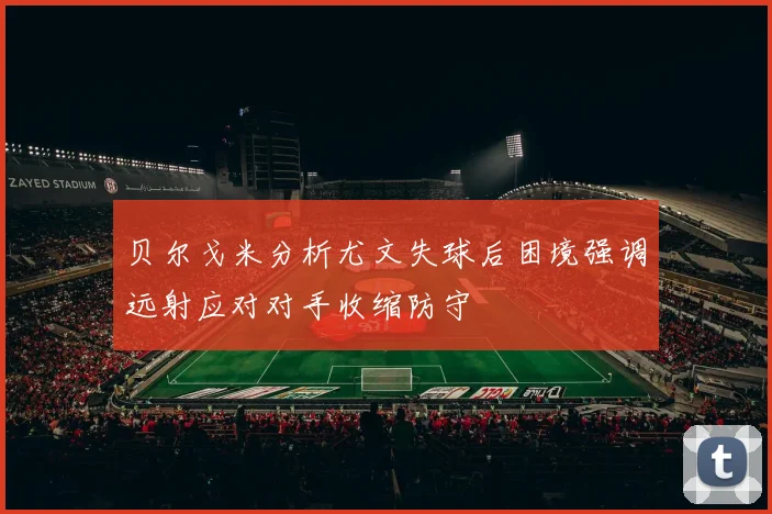 贝尔戈米分析尤文失球后困境强调远射应对对手收缩防守