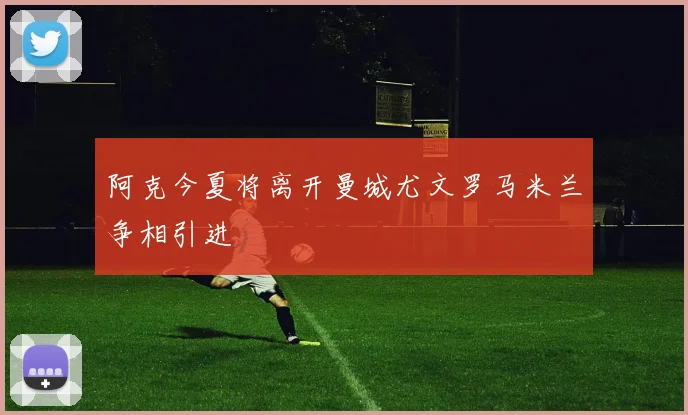 阿克今夏将离开曼城尤文罗马米兰争相引进
