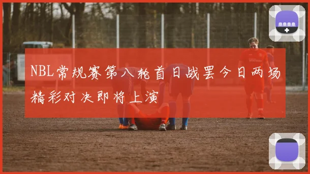 NBL常规赛第八轮首日战罢今日两场精彩对决即将上演