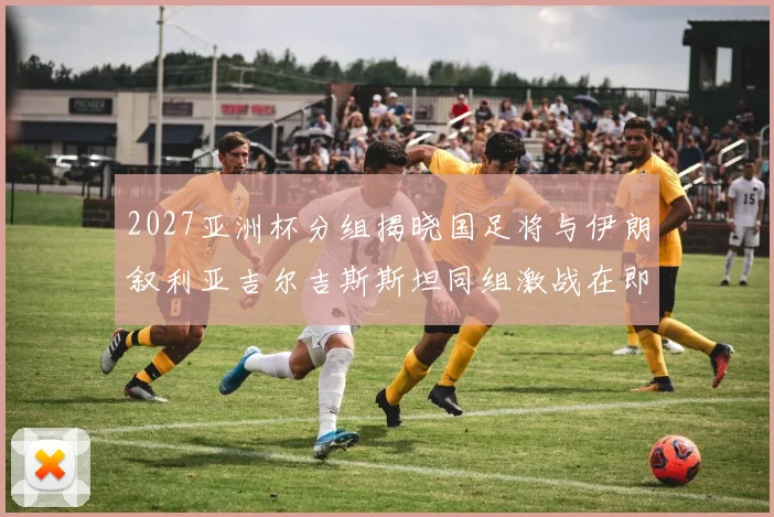 2027亚洲杯分组揭晓国足将与伊朗叙利亚吉尔吉斯斯坦同组激战在即