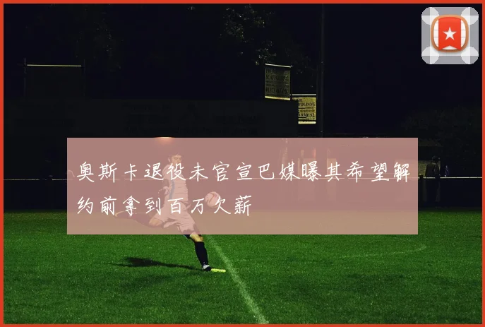 奥斯卡退役未官宣巴媒曝其希望解约前拿到百万欠薪