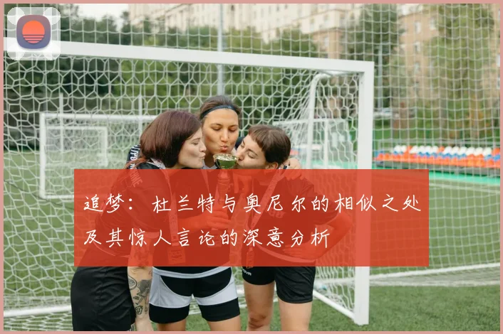 追梦：杜兰特与奥尼尔的相似之处及其惊人言论的深意分析