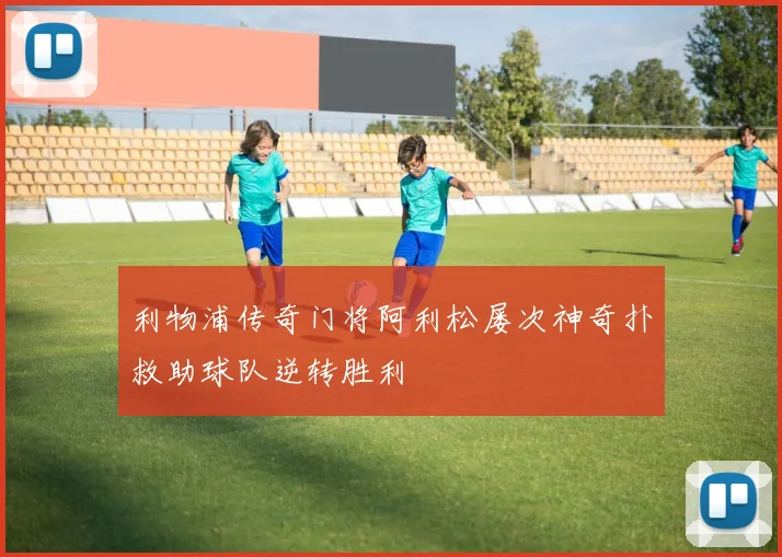利物浦传奇门将阿利松屡次神奇扑救助球队逆转胜利