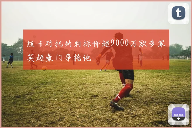 纽卡对托纳利标价超9000万欧多家英超豪门争抢他