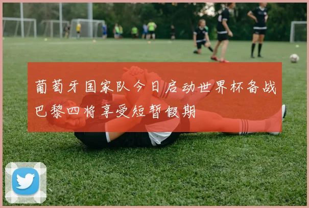 葡萄牙国家队今日启动世界杯备战巴黎四将享受短暂假期