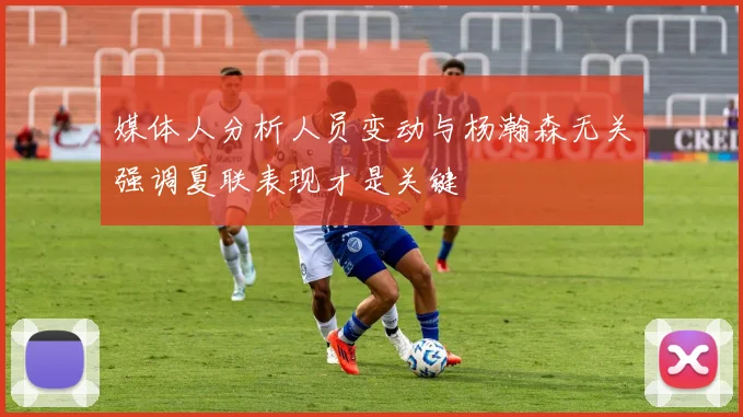 媒体人分析人员变动与杨瀚森无关强调夏联表现才是关键